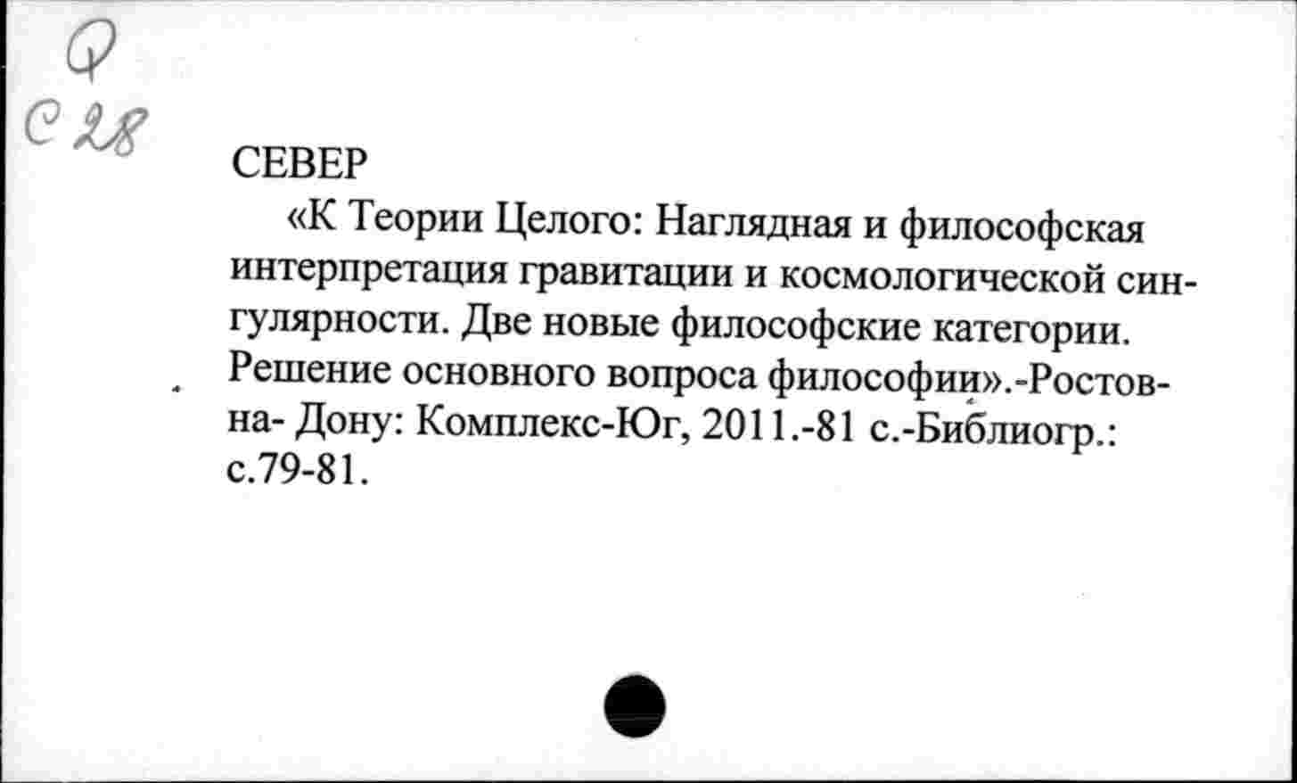 ﻿(?
ей
СЕВЕР
«К Теории Целого: Наглядная и философская интерпретация гравитации и космологической сингулярности. Две новые философские категории. Решение основного вопроса философии».-Ростов-на- Дону: Комплекс-Юг, 2011.-81 с.-Библиогр.: с.79-81.